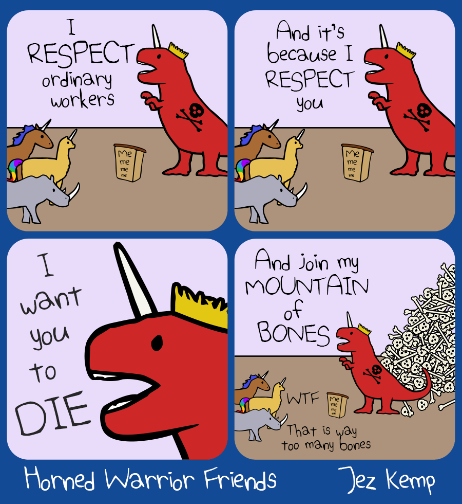 4-panel episode 'Respect' of webcomic Horned Warrior Friends:
Panel 1 of 4: King Rexicorn is standing behind a lectern that says "Me me me me". He yells at the crowd "I RESPECT ordinary workers"
Panel 2 of 4: King Rexicorn carries on yelling "And it's because I RESPECT you..."
Panel 3 of 4: Closeup of King Rexicorn's angry face: "I want you to DIE"
Panel 4 of 4: King Rexicorn continues yelling to the crowd "And join my MOUNTAIN of BONES". The view has zoomed out to show him standing in front of a massive pile of skulls and bones. Yellow Alpacacorn says "WTF", Rhino says "That is way too many bones"